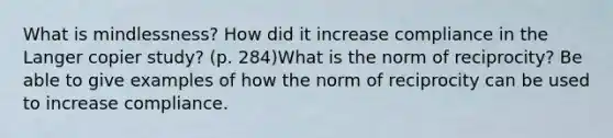 What is mindlessness? How did it increase compliance in the Langer copier study? (p. 284)What is the norm of reciprocity? Be able to give examples of how the norm of reciprocity can be used to increase compliance.