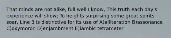 That minds are not alike, full well I know, This truth each day's experience will show; To heights surprising some great spirits soar, Line 3 is distinctive for its use of A)alliteration B)assonance C)oxymoron D)enjambment E)iambic tetrameter