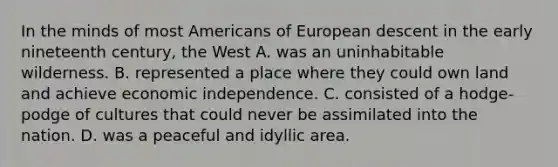 In the minds of most Americans of European descent in the early nineteenth century, the West A. was an uninhabitable wilderness. B. represented a place where they could own land and achieve economic independence. C. consisted of a hodge-podge of cultures that could never be assimilated into the nation. D. was a peaceful and idyllic area.