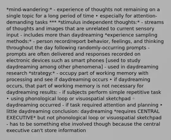 *mind-wandering:* - experience of thoughts not remaining on a single topic for a long period of time ‣ especially for attention-demanding tasks *** *stimulus independent thoughts:* - streams of thoughts and images that are unrelated to current sensory input - includes more than daydreaming *experience sampling methods:* - person record/report behavior, feelings, and thinking throughout the day following randomly-occurring prompts - prompts are often delivered and responses recorded on electronic devices such as smart phones [used to study daydreaming among other phenomena] - used in daydreaming research *strategy:* - occupy part of working memory with processing and see if daydreaming occurs ‣ if daydreaming occurs, that part of working memory is not necessary for daydreaming results: - if subjects perform simple repetitive task ‣ using phonological loop or visuospatial sketchpad ◦ daydreaming occurred - if task required attention and planning ‣ little daydreaming conclusion: daydreaming *requires CENTRAL EXECUTIVE* but not phonological loop or visuospatial sketchpad - has to be something else involved though because the central executive can't store information