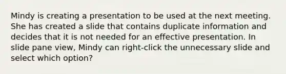 Mindy is creating a presentation to be used at the next meeting. She has created a slide that contains duplicate information and decides that it is not needed for an effective presentation. In slide pane view, Mindy can right-click the unnecessary slide and select which option?