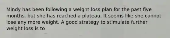 Mindy has been following a weight-loss plan for the past five months, but she has reached a plateau. It seems like she cannot lose any more weight. A good strategy to stimulate further weight loss is to