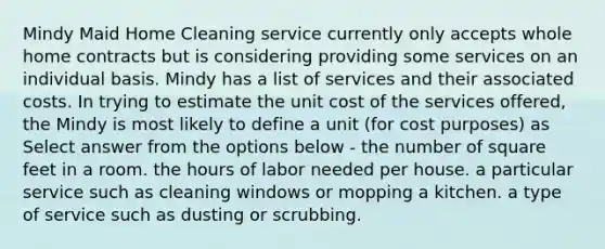 Mindy Maid Home Cleaning service currently only accepts whole home contracts but is considering providing some services on an individual basis. Mindy has a list of services and their associated costs. In trying to estimate the unit cost of the services offered, the Mindy is most likely to define a unit (for cost purposes) as Select answer from the options below - the number of square feet in a room. the hours of labor needed per house. a particular service such as cleaning windows or mopping a kitchen. a type of service such as dusting or scrubbing.