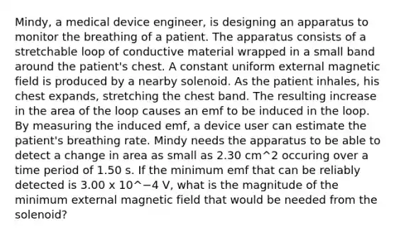 Mindy, a medical device engineer, is designing an apparatus to monitor the breathing of a patient. The apparatus consists of a stretchable loop of conductive material wrapped in a small band around the patient's chest. A constant uniform external magnetic field is produced by a nearby solenoid. As the patient inhales, his chest expands, stretching the chest band. The resulting increase in the area of the loop causes an emf to be induced in the loop. By measuring the induced emf, a device user can estimate the patient's breathing rate. Mindy needs the apparatus to be able to detect a change in area as small as 2.30 cm^2 occuring over a time period of 1.50 s. If the minimum emf that can be reliably detected is 3.00 x 10^−4 V, what is the magnitude of the minimum external magnetic field that would be needed from the solenoid?