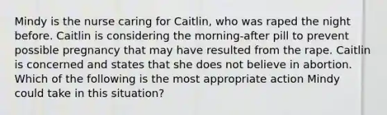 Mindy is the nurse caring for Caitlin, who was raped the night before. Caitlin is considering the morning-after pill to prevent possible pregnancy that may have resulted from the rape. Caitlin is concerned and states that she does not believe in abortion. Which of the following is the most appropriate action Mindy could take in this situation?