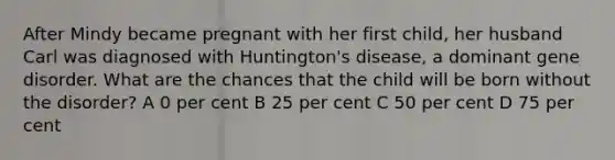 After Mindy became pregnant with her first child, her husband Carl was diagnosed with Huntington's disease, a dominant gene disorder. What are the chances that the child will be born without the disorder? A 0 per cent B 25 per cent C 50 per cent D 75 per cent