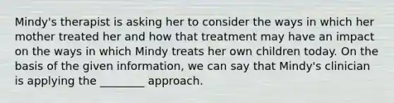 Mindy's therapist is asking her to consider the ways in which her mother treated her and how that treatment may have an impact on the ways in which Mindy treats her own children today. On the basis of the given information, we can say that Mindy's clinician is applying the ________ approach.