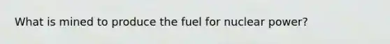 What is mined to produce the fuel for nuclear power?