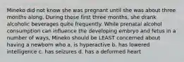 Mineko did not know she was pregnant until she was about three months along. During those first three months, she drank alcoholic beverages quite frequently. While prenatal alcohol consumption can influence the developing embryo and fetus in a number of ways, Mineko should be LEAST concerned about having a newborn who a. is hyperactive b. has lowered intelligence c. has seizures d. has a deformed heart