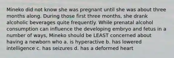 Mineko did not know she was pregnant until she was about three months along. During those first three months, she drank alcoholic beverages quite frequently. While prenatal alcohol consumption can influence the developing embryo and fetus in a number of ways, Mineko should be LEAST concerned about having a newborn who a. is hyperactive b. has lowered intelligence c. has seizures d. has a deformed heart