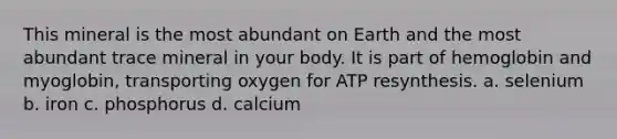 This mineral is the most abundant on Earth and the most abundant trace mineral in your body. It is part of hemoglobin and myoglobin, transporting oxygen for ATP resynthesis. a. selenium b. iron c. phosphorus d. calcium