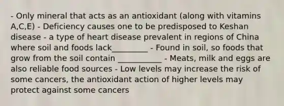 - Only mineral that acts as an antioxidant (along with vitamins A,C,E) - Deficiency causes one to be predisposed to Keshan disease - a type of heart disease prevalent in regions of China where soil and foods lack_________ - Found in soil, so foods that grow from the soil contain ___________ - Meats, milk and eggs are also reliable food sources - Low levels may increase the risk of some cancers, the antioxidant action of higher levels may protect against some cancers