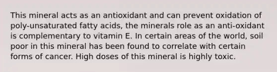 This mineral acts as an antioxidant and can prevent oxidation of poly-unsaturated fatty acids, the minerals role as an anti-oxidant is complementary to vitamin E. In certain areas of the world, soil poor in this mineral has been found to correlate with certain forms of cancer. High doses of this mineral is highly toxic.