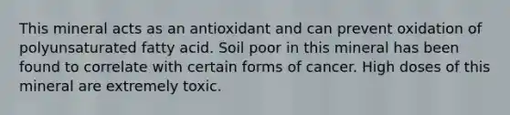 This mineral acts as an antioxidant and can prevent oxidation of polyunsaturated fatty acid. Soil poor in this mineral has been found to correlate with certain forms of cancer. High doses of this mineral are extremely toxic.