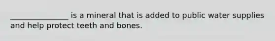 _______________ is a mineral that is added to public water supplies and help protect teeth and bones.