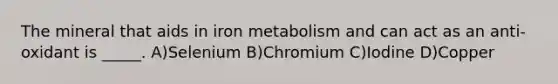 The mineral that aids in iron metabolism and can act as an anti-oxidant is _____. A)Selenium B)Chromium C)Iodine D)Copper