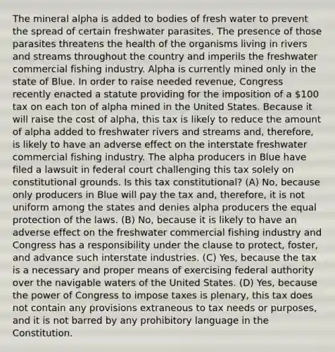 The mineral alpha is added to bodies of fresh water to prevent the spread of certain freshwater parasites. The presence of those parasites threatens the health of the organisms living in rivers and streams throughout the country and imperils the freshwater commercial fishing industry. Alpha is currently mined only in the state of Blue. In order to raise needed revenue, Congress recently enacted a statute providing for the imposition of a 100 tax on each ton of alpha mined in the United States. Because it will raise the cost of alpha, this tax is likely to reduce the amount of alpha added to freshwater rivers and streams and, therefore, is likely to have an adverse effect on the interstate freshwater commercial fishing industry. The alpha producers in Blue have filed a lawsuit in federal court challenging this tax solely on constitutional grounds. Is this tax constitutional? (A) No, because only producers in Blue will pay the tax and, therefore, it is not uniform among the states and denies alpha producers the equal protection of the laws. (B) No, because it is likely to have an adverse effect on the freshwater commercial fishing industry and Congress has a responsibility under the clause to protect, foster, and advance such interstate industries. (C) Yes, because the tax is a necessary and proper means of exercising federal authority over the navigable waters of the United States. (D) Yes, because the power of Congress to impose taxes is plenary, this tax does not contain any provisions extraneous to tax needs or purposes, and it is not barred by any prohibitory language in the Constitution.