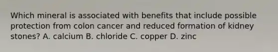 Which mineral is associated with benefits that include possible protection from colon cancer and reduced formation of kidney stones? A. calcium B. chloride C. copper D. zinc