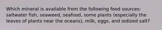 Which mineral is available from the following food sources: saltwater fish, seaweed, seafood, some plants (especially the leaves of plants near the oceans), milk, eggs, and iodized salt?