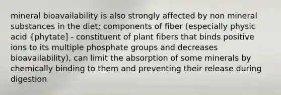 mineral bioavailability is also strongly affected by non mineral substances in the diet; components of fiber (especially physic acid {phytate] - constituent of plant fibers that binds positive ions to its multiple phosphate groups and decreases bioavailability), can limit the absorption of some minerals by chemically binding to them and preventing their release during digestion