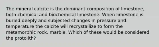 The mineral calcite is the dominant composition of limestone, both chemical and biochemical limestone. When limestone is buried deeply and subjected changes in pressure and temperature the calcite will recrystallize to form the metamorphic rock, marble. Which of these would be considered the protolith?