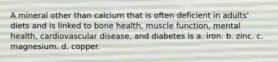 A mineral other than calcium that is often deficient in adults' diets and is linked to bone health, muscle function, mental health, cardiovascular disease, and diabetes is a. iron. b. zinc. c. magnesium. d. copper.