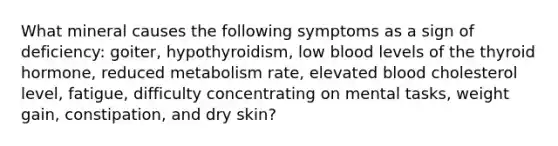 What mineral causes the following symptoms as a sign of deficiency: goiter, hypothyroidism, low blood levels of the thyroid hormone, reduced metabolism rate, elevated blood cholesterol level, fatigue, difficulty concentrating on mental tasks, weight gain, constipation, and dry skin?