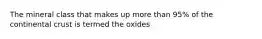 The mineral class that makes up more than 95% of the continental crust is termed the oxides