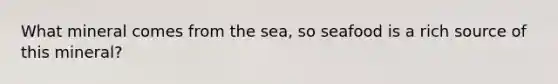 What mineral comes from the sea, so seafood is a rich source of this mineral?