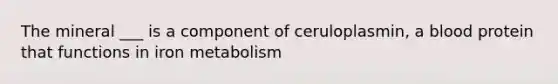 The mineral ___ is a component of ceruloplasmin, a blood protein that functions in iron metabolism