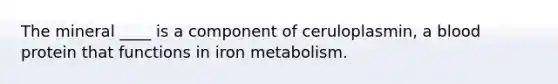 The mineral ____ is a component of ceruloplasmin, a blood protein that functions in iron metabolism.