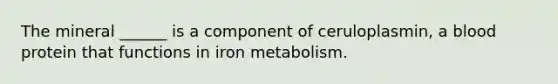 The mineral ______ is a component of ceruloplasmin, a blood protein that functions in iron metabolism.