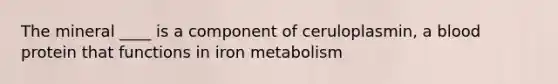 The mineral ____ is a component of ceruloplasmin, a blood protein that functions in iron metabolism