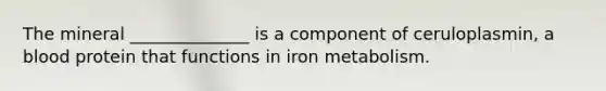 The mineral ______________ is a component of ceruloplasmin, a blood protein that functions in iron metabolism.