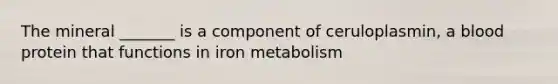 The mineral _______ is a component of ceruloplasmin, a blood protein that functions in iron metabolism