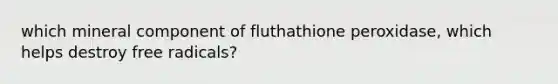 which mineral component of fluthathione peroxidase, which helps destroy free radicals?