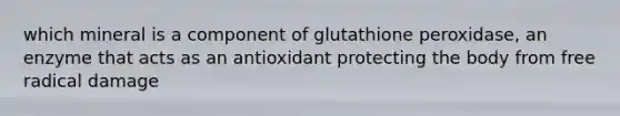 which mineral is a component of glutathione peroxidase, an enzyme that acts as an antioxidant protecting the body from free radical damage