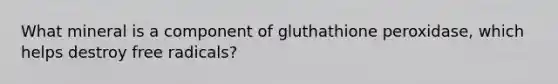 What mineral is a component of gluthathione peroxidase, which helps destroy free radicals?