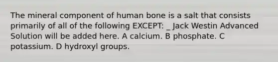 The mineral component of human bone is a salt that consists primarily of all of the following EXCEPT: _ Jack Westin Advanced Solution will be added here. A calcium. B phosphate. C potassium. D hydroxyl groups.