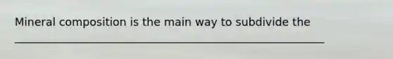 Mineral composition is the main way to subdivide the ________________________________________________________
