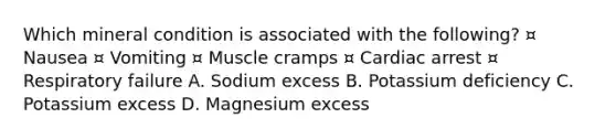 Which mineral condition is associated with the following? ¤ Nausea ¤ Vomiting ¤ Muscle cramps ¤ Cardiac arrest ¤ Respiratory failure A. Sodium excess B. Potassium deficiency C. Potassium excess D. Magnesium excess