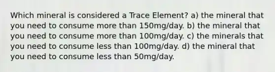 Which mineral is considered a Trace Element? a) the mineral that you need to consume more than 150mg/day. b) the mineral that you need to consume more than 100mg/day. c) the minerals that you need to consume less than 100mg/day. d) the mineral that you need to consume less than 50mg/day.