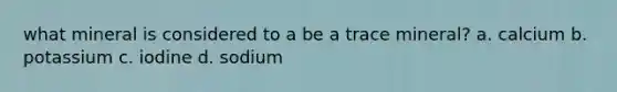 what mineral is considered to a be a trace mineral? a. calcium b. potassium c. iodine d. sodium