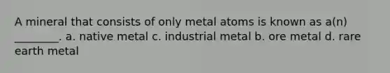 A mineral that consists of only metal atoms is known as a(n) ________. a. native metal c. industrial metal b. ore metal d. rare earth metal