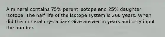 A mineral contains 75% parent isotope and 25% daughter isotope. The half-life of the isotope system is 200 years. When did this mineral crystallize? Give answer in years and only input the number.