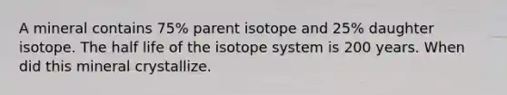 A mineral contains 75% parent isotope and 25% daughter isotope. The half life of the isotope system is 200 years. When did this mineral crystallize.