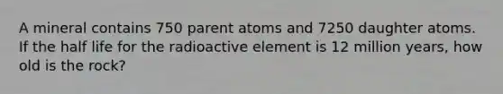 A mineral contains 750 parent atoms and 7250 daughter atoms. If the half life for the radioactive element is 12 million years, how old is the rock?