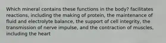 Which mineral contains these functions in the body? facilitates reactions, including the making of protein, the maintenance of fluid and electrolyte balance, the support of cell integrity, the transmission of nerve impulse, and the contraction of muscles, including the heart