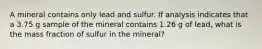 A mineral contains only lead and sulfur. If analysis indicates that a 3.75 g sample of the mineral contains 1.26 g of lead, what is the mass fraction of sulfur in the mineral?