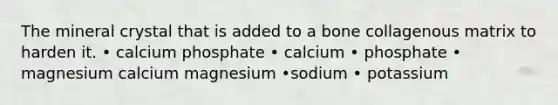 The mineral crystal that is added to a bone collagenous matrix to harden it. • calcium phosphate • calcium • phosphate • magnesium calcium magnesium •sodium • potassium